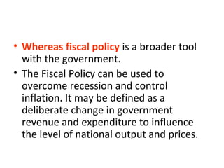 • Whereas fiscal policy is a broader tool
with the government.
• The Fiscal Policy can be used to
overcome recession and control
inflation. It may be defined as a
deliberate change in government
revenue and expenditure to influence
the level of national output and prices.
 