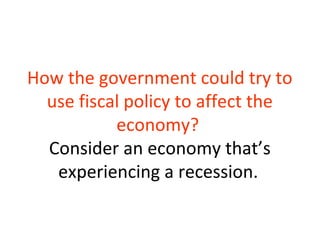 How the government could try to
use fiscal policy to affect the
economy?
Consider an economy that’s
experiencing a recession.
 