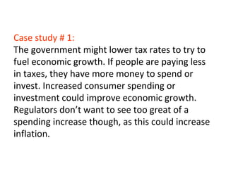 Case study # 1:
The government might lower tax rates to try to
fuel economic growth. If people are paying less
in taxes, they have more money to spend or
invest. Increased consumer spending or
investment could improve economic growth.
Regulators don’t want to see too great of a
spending increase though, as this could increase
inflation.
 