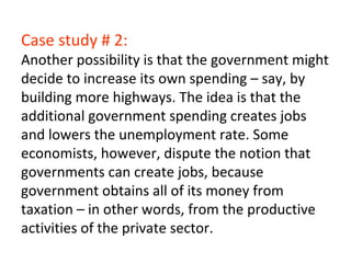 Case study # 2:
Another possibility is that the government might
decide to increase its own spending – say, by
building more highways. The idea is that the
additional government spending creates jobs
and lowers the unemployment rate. Some
economists, however, dispute the notion that
governments can create jobs, because
government obtains all of its money from
taxation – in other words, from the productive
activities of the private sector.
 