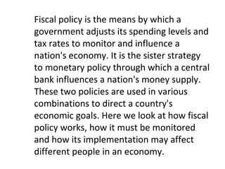 Fiscal policy is the means by which a
government adjusts its spending levels and
tax rates to monitor and influence a
nation's economy. It is the sister strategy
to monetary policy through which a central
bank influences a nation's money supply.
These two policies are used in various
combinations to direct a country's
economic goals. Here we look at how fiscal
policy works, how it must be monitored
and how its implementation may affect
different people in an economy.
 