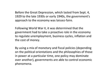 Before the Great Depression, which lasted from Sept. 4,
1929 to the late 1930s or early 1940s, the government's
approach to the economy was laissez-faire.
Following World War II, it was determined that the
government had to take a proactive role in the economy
to regulate unemployment, business cycles, inflation and
the cost of money.
By using a mix of monetary and fiscal policies (depending
on the political orientations and the philosophies of those
in power at a particular time, one policy may dominate
over another), governments are able to control economic
phenomena.
 
