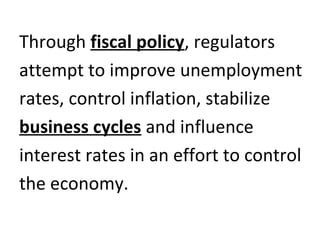 Through fiscal policy, regulators
attempt to improve unemployment
rates, control inflation, stabilize
business cycles and influence
interest rates in an effort to control
the economy.
 