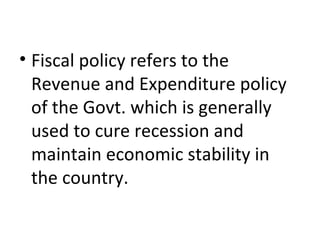 • Fiscal policy refers to the
Revenue and Expenditure policy
of the Govt. which is generally
used to cure recession and
maintain economic stability in
the country.
 