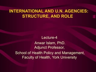 INTERNATIONAL AND U.N. AGENCIES:
STRUCTURE, AND ROLE

Lecture-4
Anwar Islam, PhD.
Adjunct Professor,
School of Health Policy and Management,
Faculty of Health, York University

 