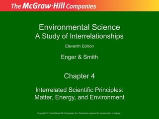 Environmental Science
A Study of Interrelationships
                               Eleventh Edition

                          Enger & Smith


                              Chapter 4
Interrelated Scientific Principles:
Matter, Energy, and Environment

 Copyright © The McGraw-Hill Companies, Inc. Permission required for reproduction or display.
 
