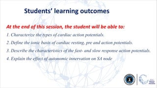 Students’ learning outcomes
At the end of this session, the student will be able to:
1. Characterize the types of cardiac action potentials.
2. Define the ionic basis of cardiac resting, pre and action potentials.
3. Describe the characteristics of the fast- and slow response action potentials.
4. Explain the effect of autonomic innervation on SA node
 