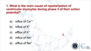 1. What is the main cause of repolarization of
ventricular myocytes during phase 3 of their action
potential?
a) influx of Ca++
b) influx of K+
c) efflux of K+
d) influx of Na+
e) efflux of Na+
C
 