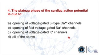 4. The plateau phase of the cardiac action potential
is due to:
a) opening of voltage-gated L- type Ca++ channels
b) opening of fast voltage-gated Na+ channels
c) opening of voltage-gated K+ channels
d) all of the above A
 