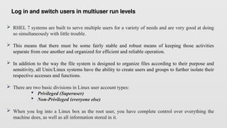 Log in and switch users in multiuser run levels
 RHEL 7 systems are built to serve multiple users for a variety of needs and are very good at doing
so simultaneously with little trouble.
 This means that there must be some fairly stable and robust means of keeping those activities
separate from one another and organized for efficient and reliable operation.
 In addition to the way the file system is designed to organize files according to their purpose and
sensitivity, all Unix/Linux systems have the ability to create users and groups to further isolate their
respective accesses and functions.
 There are two basic divisions in Linux user account types:
 Privileged (Superuser)
 Non-Privileged (everyone else)
 When you log into a Linux box as the root user, you have complete control over everything the
machine does, as well as all information stored in it.
 
