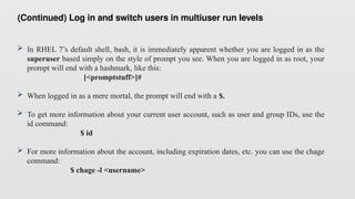 (Continued) Log in and switch users in multiuser run levels
 In RHEL 7’s default shell, bash, it is immediately apparent whether you are logged in as the
superuser based simply on the style of prompt you see. When you are logged in as root, your
prompt will end with a hashmark, like this:
[<promptstuff>]#
 When logged in as a mere mortal, the prompt will end with a $.
 To get more information about your current user account, such as user and group IDs, use the
id command:
$ id
 For more information about the account, including expiration dates, etc. you can use the chage
command:
$ chage -l <username>
 