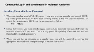 Switching Users with the su Command
 When you installed your lab’s RHEL server, I told you to create a regular user named RHCE.
Up to this point, however, we have been working mostly in the root user environment. To
switch the current user to RHCE, use the su command as follows:
# su – RHCE
 Notice that because you were already logged in as root, no password was requested when you
switched to the RHCE user shell. This is a very powerful capability of the root user and one
that should be treated responsibly.
 When you use the su command as a regular user, you will be required to provide the
appropriate password each time you change to another user’s shell.
(Continued) Log in and switch users in multiuser run levels
 