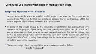 Temporary Superuser Access with sudo
 Another thing we did when we installed our lab server is, we made our first regular user an
administrator. When we did that, the installation process, known as Anaconda, added that
user to a special file called the “sudoers” file (/etc/sudoers).
 In doing so, the system granted RHCE the ability to temporarily gain administrator level
accesses for the purpose of performing functions typically reserved to root. So now RHCE
can do admin tasks without knowing the root password. and with this facility, not only can
RHCE do admin things while the root password stays safe, but the system can keep more
helpful records of who is doing those things than in an environment where everyone logs
straight in using root’s credentials.
 To take advantage of this new capability, use the sudo command as follows:
$ sudo <command>
(Continued) Log in and switch users in multiuser run levels
 