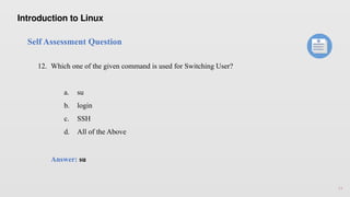 14
Self Assessment Question
12. Which one of the given command is used for Switching User?
a. su
b. login
c. SSH
d. All of the Above
Answer: su
Introduction to Linux
 