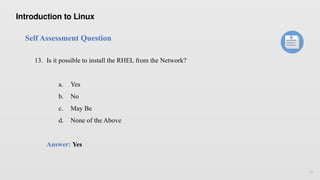 15
Self Assessment Question
13. Is it possible to install the RHEL from the Network?
a. Yes
b. No
c. May Be
d. None of the Above
Answer: Yes
Introduction to Linux
 