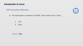 16
Self Assessment Question
14. The Subscription is mandatory for RHEL. State whether True or False.
a. True
b. False
Answer: True
Introduction to Linux
 
