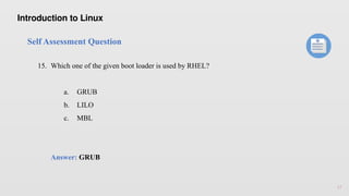 17
Self Assessment Question
15. Which one of the given boot loader is used by RHEL?
a. GRUB
b. LILO
c. MBL
Answer: GRUB
Introduction to Linux
 
