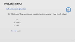 18
Self Assessment Question
16. Which one of the given command is used for accessing temporary Super User Privileges?
a. su
b. sudo
c. init
Answer: sudo
Introduction to Linux
 