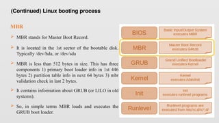 MBR
 MBR stands for Master Boot Record.
 It is located in the 1st sector of the bootable disk.
Typically /dev/hda, or /dev/sda
 MBR is less than 512 bytes in size. This has three
components 1) primary boot loader info in 1st 446
bytes 2) partition table info in next 64 bytes 3) mbr
validation check in last 2 bytes.
 It contains information about GRUB (or LILO in old
systems).
 So, in simple terms MBR loads and executes the
GRUB boot loader.
(Continued) Linux booting process
 