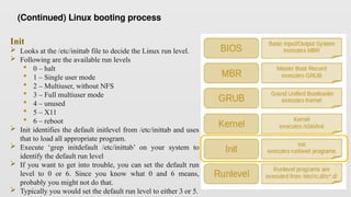 Init
 Looks at the /etc/inittab file to decide the Linux run level.
 Following are the available run levels
 0 – halt
 1 – Single user mode
 2 – Multiuser, without NFS
 3 – Full multiuser mode
 4 – unused
 5 – X11
 6 – reboot
 Init identifies the default initlevel from /etc/inittab and uses
that to load all appropriate program.
 Execute ‘grep initdefault /etc/inittab’ on your system to
identify the default run level
 If you want to get into trouble, you can set the default run
level to 0 or 6. Since you know what 0 and 6 means,
probably you might not do that.
 Typically you would set the default run level to either 3 or 5.
(Continued) Linux booting process
 