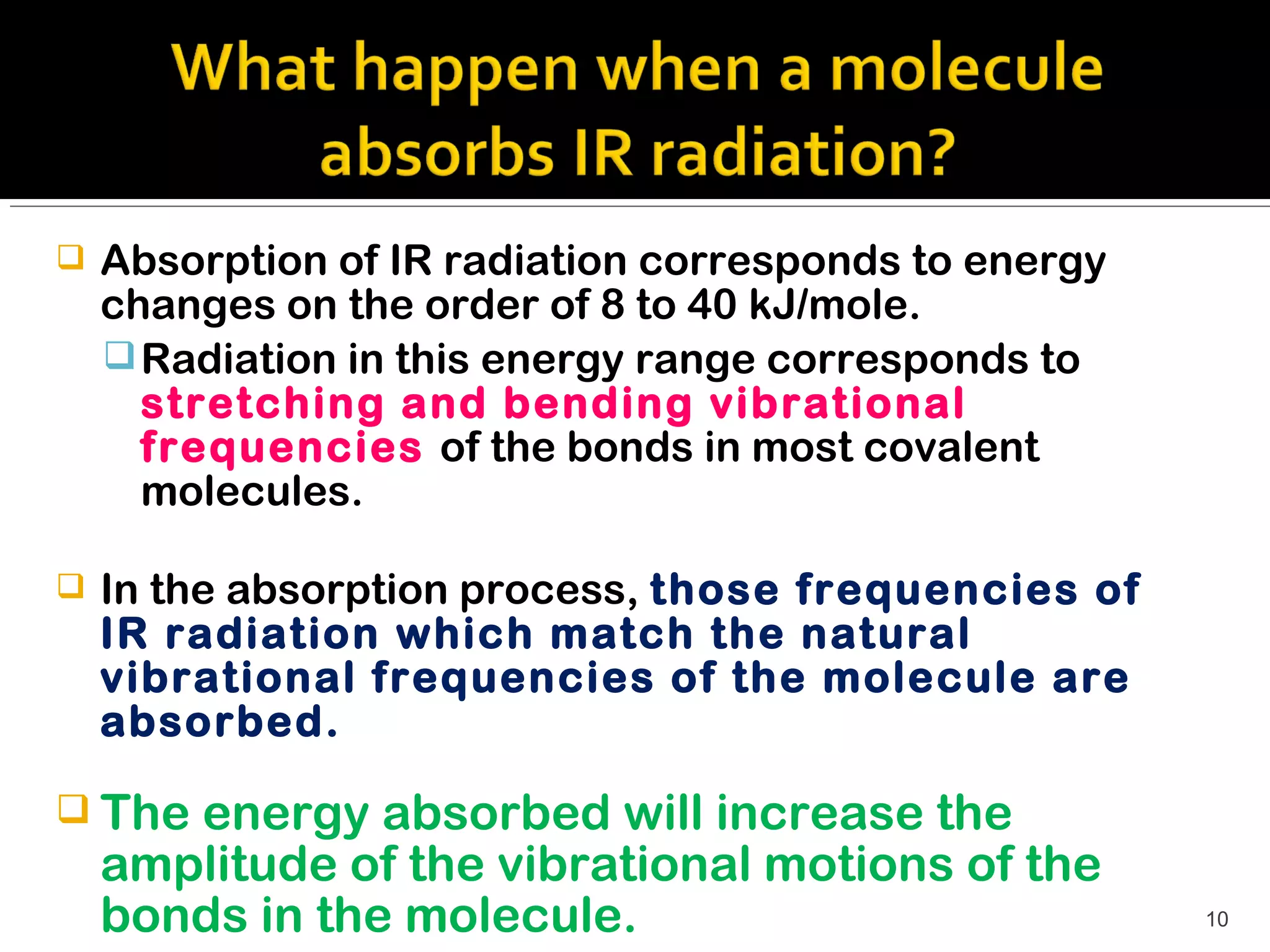   Absorption of IR radiation corresponds to energy
    changes on the order of 8 to 40 kJ/mole.
     Radiation in this energy range corresponds to
      stretching and bending vibrational
      frequencies of the bonds in most covalent
      molecules.

   In the absorption process, those frequencies of
    IR radiation which match the natural
    vibrational frequencies of the molecule are
    absorbed.

 The  energy absorbed will increase the
    amplitude of the vibrational motions of the
    bonds in the molecule.                             10
 