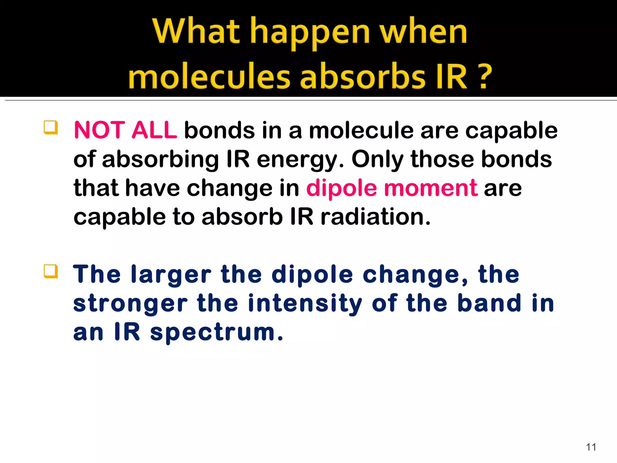    NOT ALL bonds in a molecule are capable
    of absorbing IR energy. Only those bonds
    that have change in dipole moment are
    capable to absorb IR radiation.

   The larger the dipole change, the
    stronger the intensity of the band in
    an IR spectrum.



                                               11
 