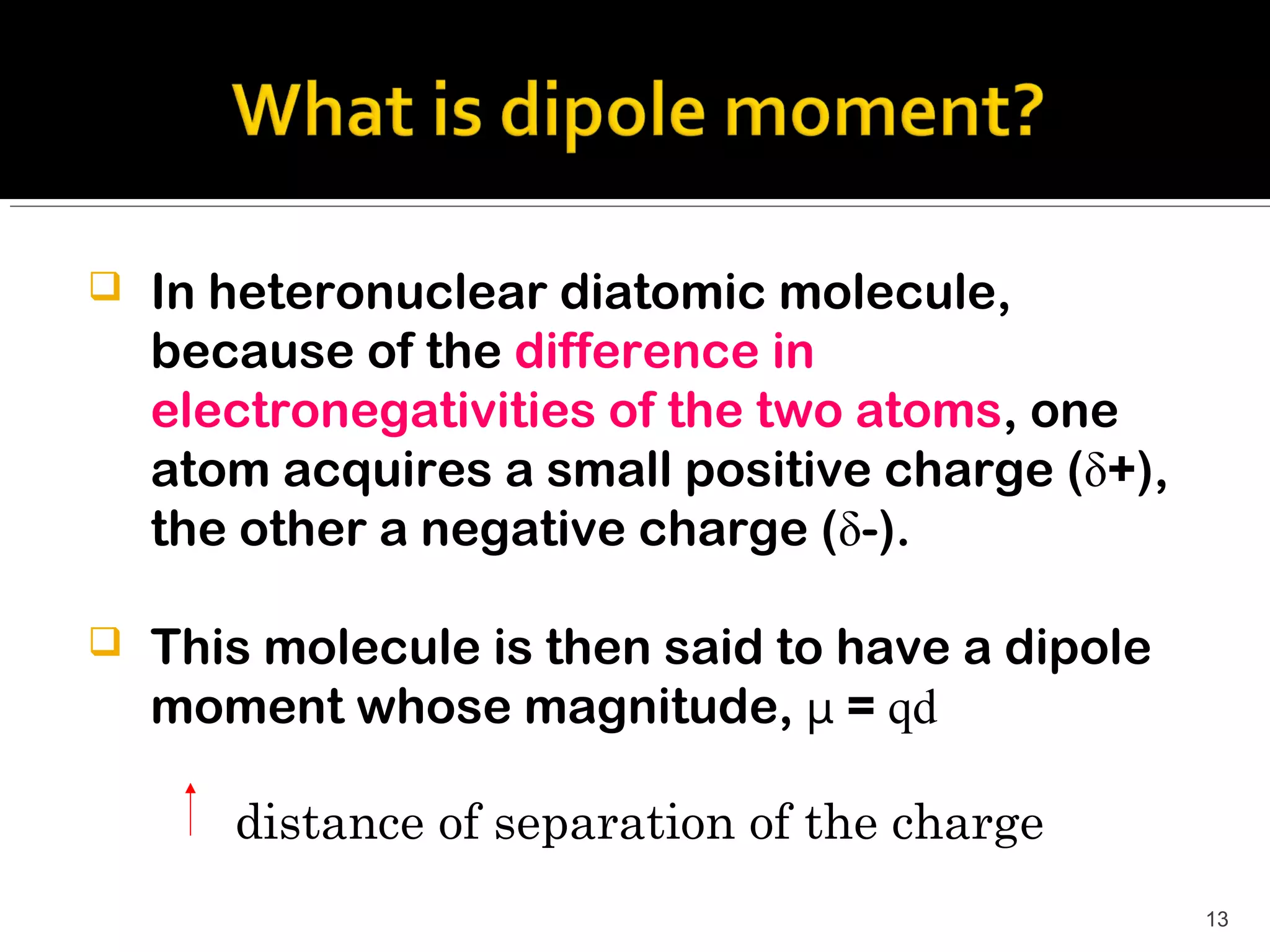    In heteronuclear diatomic molecule,
    because of the difference in
    electronegativities of the two atoms, one
    atom acquires a small positive charge (δ+),
    the other a negative charge (δ-).

   This molecule is then said to have a dipole
    moment whose magnitude, μ = qd

       distance of separation of the charge
                                                  13
 