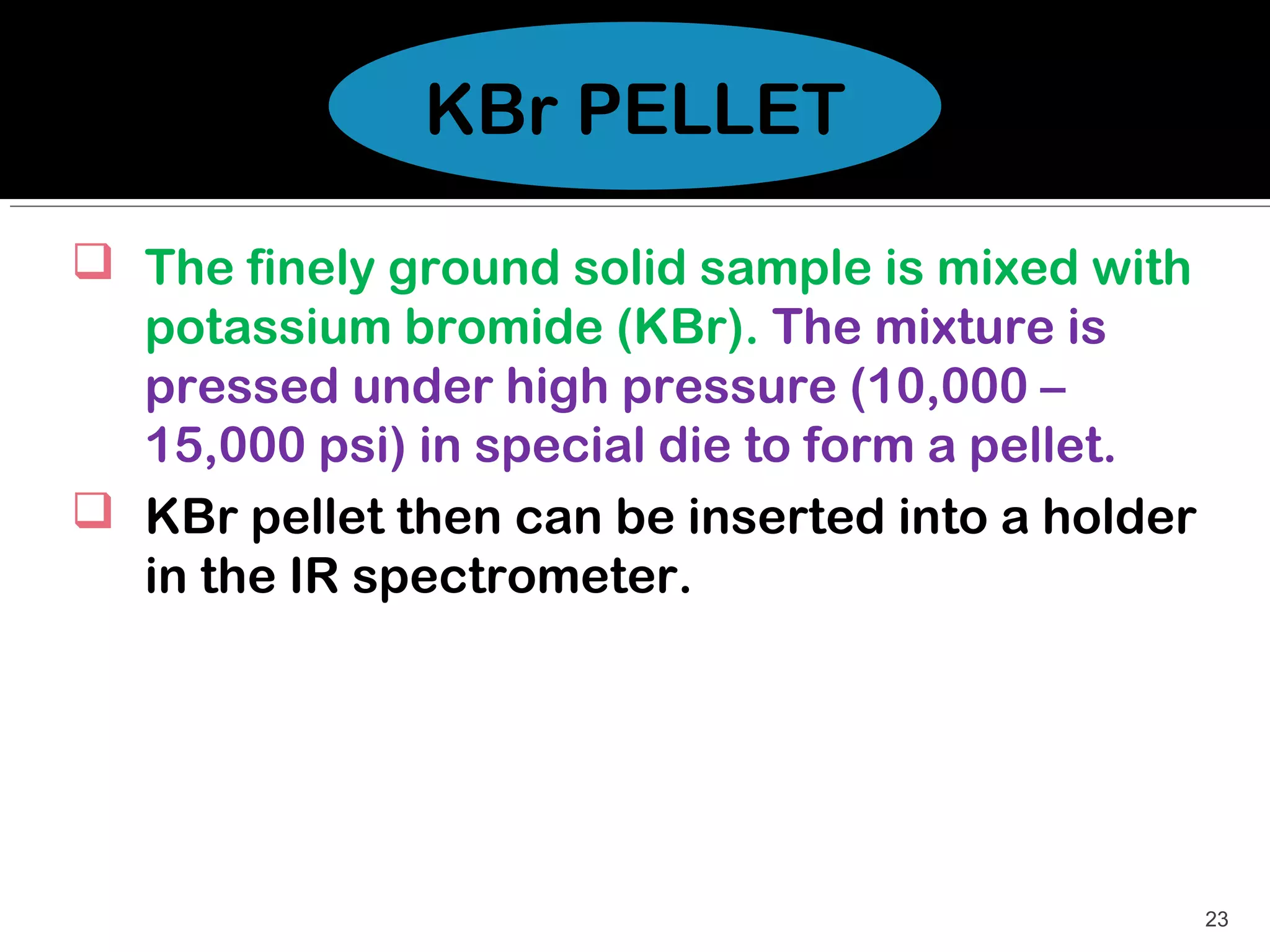 KBr PELLET

 The finely ground solid sample is mixed with
  potassium bromide (KBr). The mixture is
  pressed under high pressure (10,000 –
  15,000 psi) in special die to form a pellet.
 KBr pellet then can be inserted into a holder
  in the IR spectrometer.




                                                  23
 