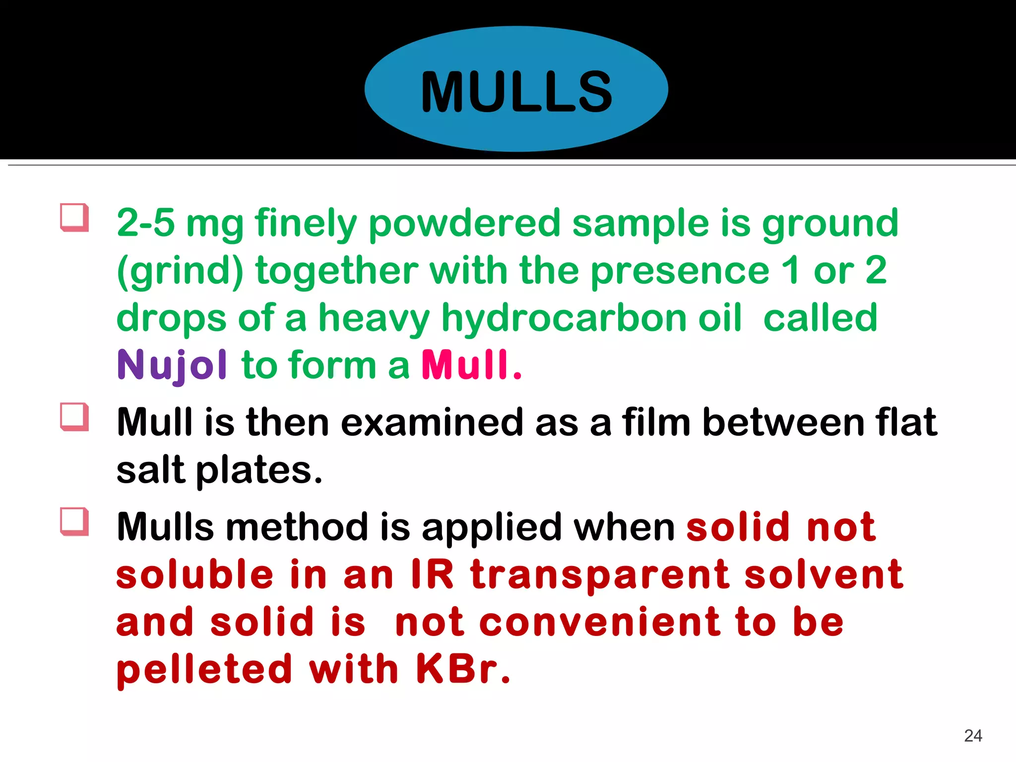 MULLS

 2-5 mg finely powdered sample is ground
  (grind) together with the presence 1 or 2
  drops of a heavy hydrocarbon oil called
  Nujol to form a Mull.
 Mull is then examined as a film between flat
  salt plates.
 Mulls method is applied when solid not
  soluble in an IR transparent solvent
  and solid is not convenient to be
  pelleted with KBr.
                                                 24
 