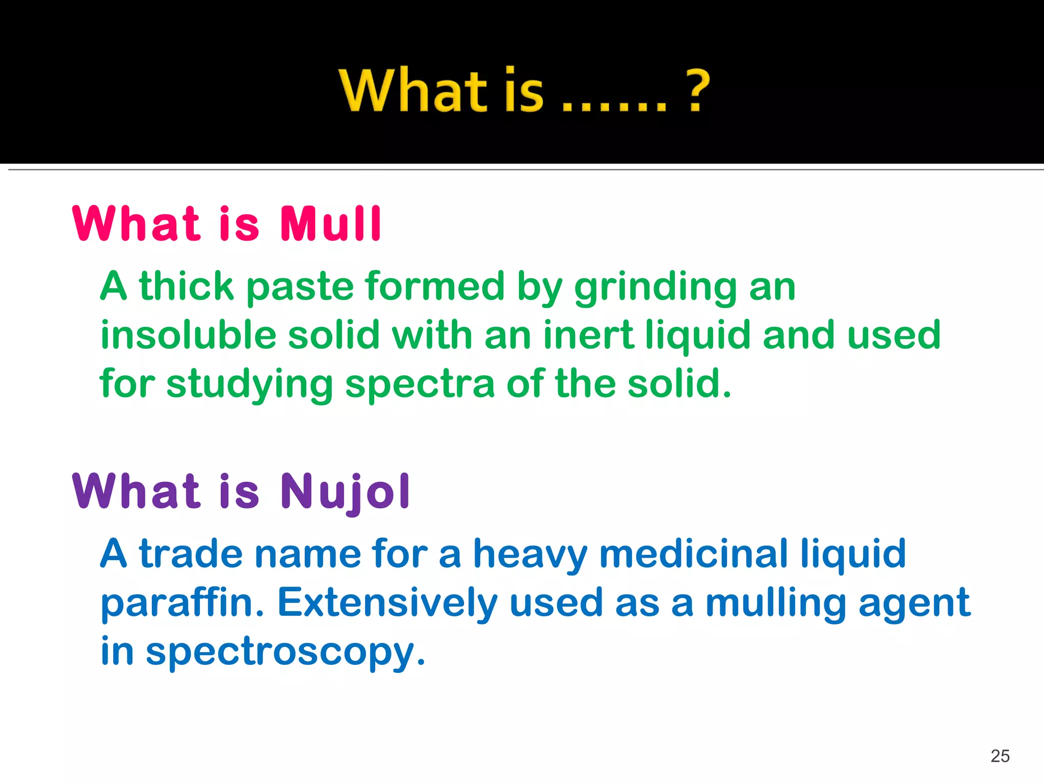 What is Mull
 A thick paste formed by grinding an
 insoluble solid with an inert liquid and used
 for studying spectra of the solid.

What is Nujol
 A trade name for a heavy medicinal liquid
 paraffin. Extensively used as a mulling agent
 in spectroscopy.

                                                 25
 