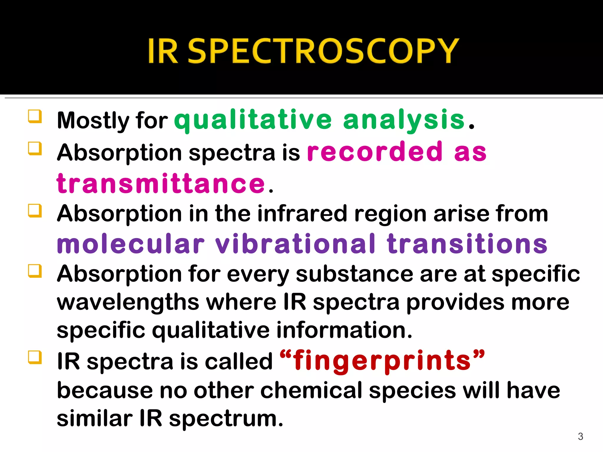    Mostly for qualitative analysis .
   Absorption spectra is recorded as
    transmittance .
   Absorption in the infrared region arise from
    molecular vibrational transitions
   Absorption for every substance are at specific
    wavelengths where IR spectra provides more
    specific qualitative information.
   IR spectra is called “fingerprints”
    because no other chemical species will have
    similar IR spectrum.
                                                   3
 