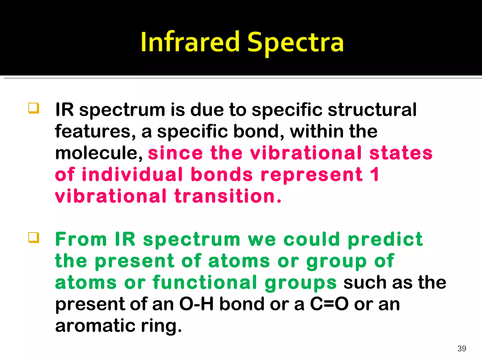    IR spectrum is due to specific structural
    features, a specific bond, within the
    molecule, since the vibrational states
    of individual bonds represent 1
    vibrational transition.

   From IR spectrum we could predict
    the present of atoms or group of
    atoms or functional groups such as the
    present of an O-H bond or a C=O or an
    aromatic ring.
                                                39
 