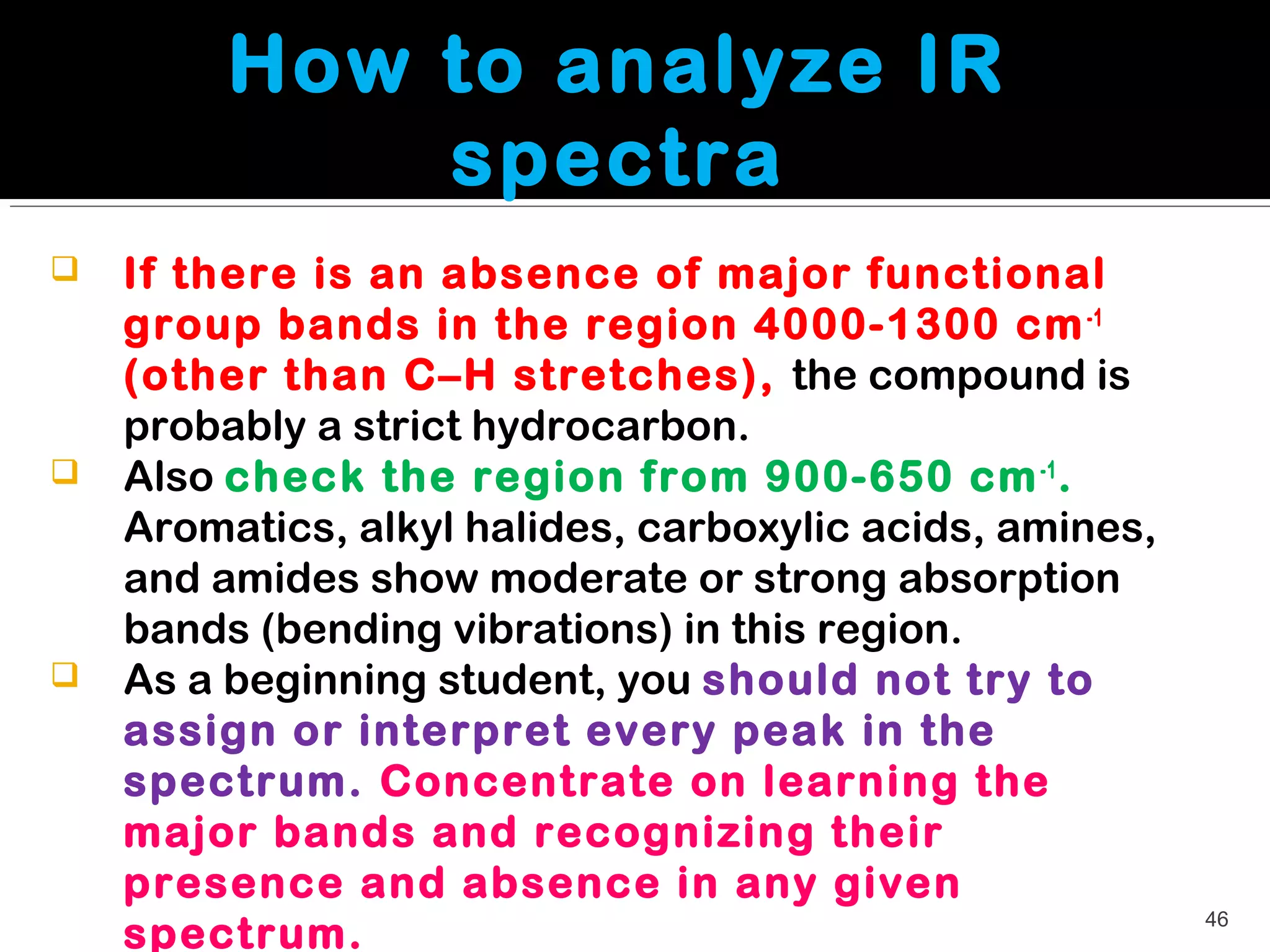 How to analyze IR
             spectra
   If there is an absence of major functional
    group bands in the region 4000-1300 cm -1
    (other than C–H stretches), the compound is
    probably a strict hydrocarbon.
   Also check the region from 900-650 cm -1 .
    Aromatics, alkyl halides, carboxylic acids, amines,
    and amides show moderate or strong absorption
    bands (bending vibrations) in this region.
   As a beginning student, you should not try to
    assign or interpret every peak in the
    spectrum. Concentrate on learning the
    major bands and recognizing their
    presence and absence in any given
                                                          46
    spectrum.
 
