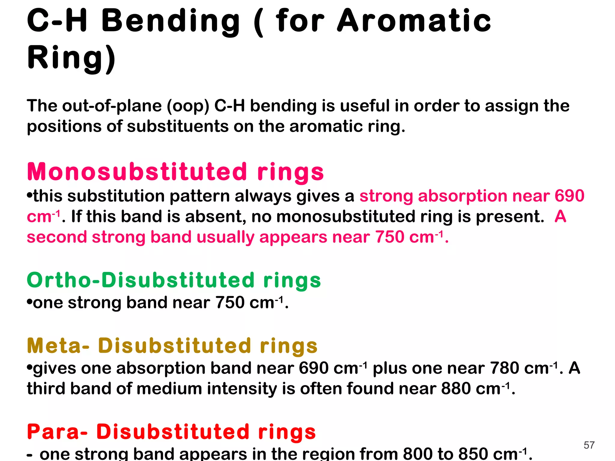 C-H Bending ( for Aromatic
Ring)
The out-of-plane (oop) C-H bending is useful in order to assign the
positions of substituents on the aromatic ring.

Monosubstituted rings
•this substitution pattern always gives a strong absorption near 690
cm-1. If this band is absent, no monosubstituted ring is present. A
second strong band usually appears near 750 cm -1.

Ortho-Disubstituted rings
•one strong band near 750 cm-1.

Meta- Disubstituted rings
•gives one absorption band near 690 cm-1 plus one near 780 cm-1. A
third band of medium intensity is often found near 880 cm -1.

Para- Disubstituted rings                                             57
- one strong band appears in the region from 800 to 850 cm -1.
 