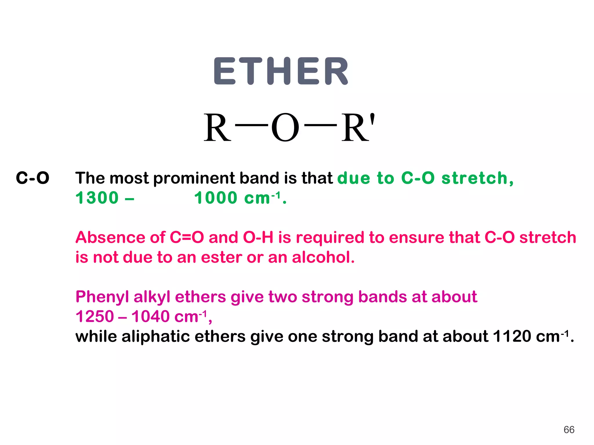 ETHER
                      R O R'
C-O   The most prominent band is that due to C-O stretch,
      1300 –       1000 cm -1 .

      Absence of C=O and O-H is required to ensure that C-O stretch
      is not due to an ester or an alcohol.

      Phenyl alkyl ethers give two strong bands at about
      1250 – 1040 cm-1,
      while aliphatic ethers give one strong band at about 1120 cm -1.




                                                                    66
 