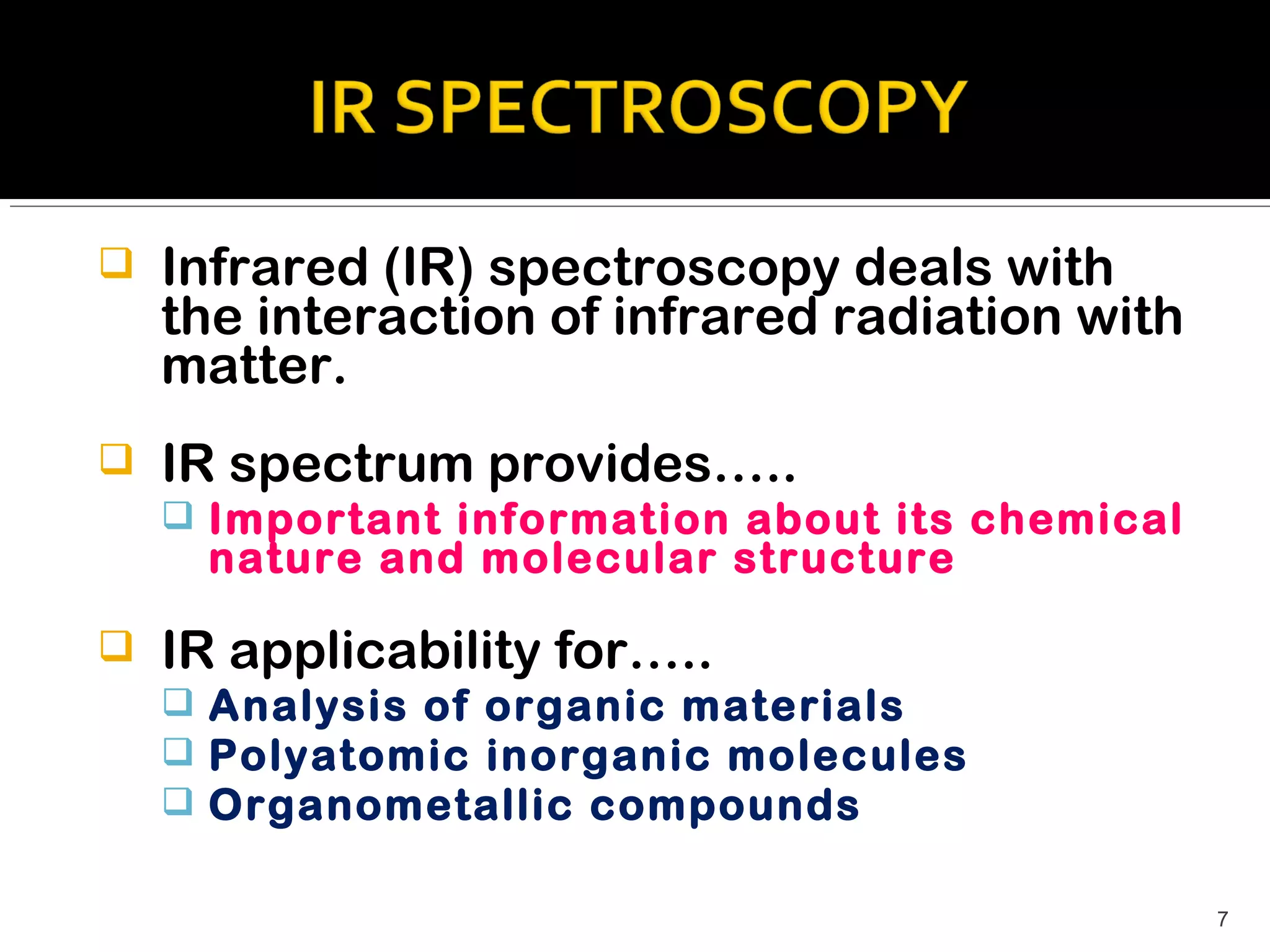    Infrared (IR) spectroscopy deals with
    the interaction of infrared radiation with
    matter.
   IR spectrum provides…..
     Important information about its chemical
     nature and molecular structure

   IR applicability for…..
     Analysis of organic materials
     Polyatomic inorganic molecules
     Organometallic compounds

                                                 7
 