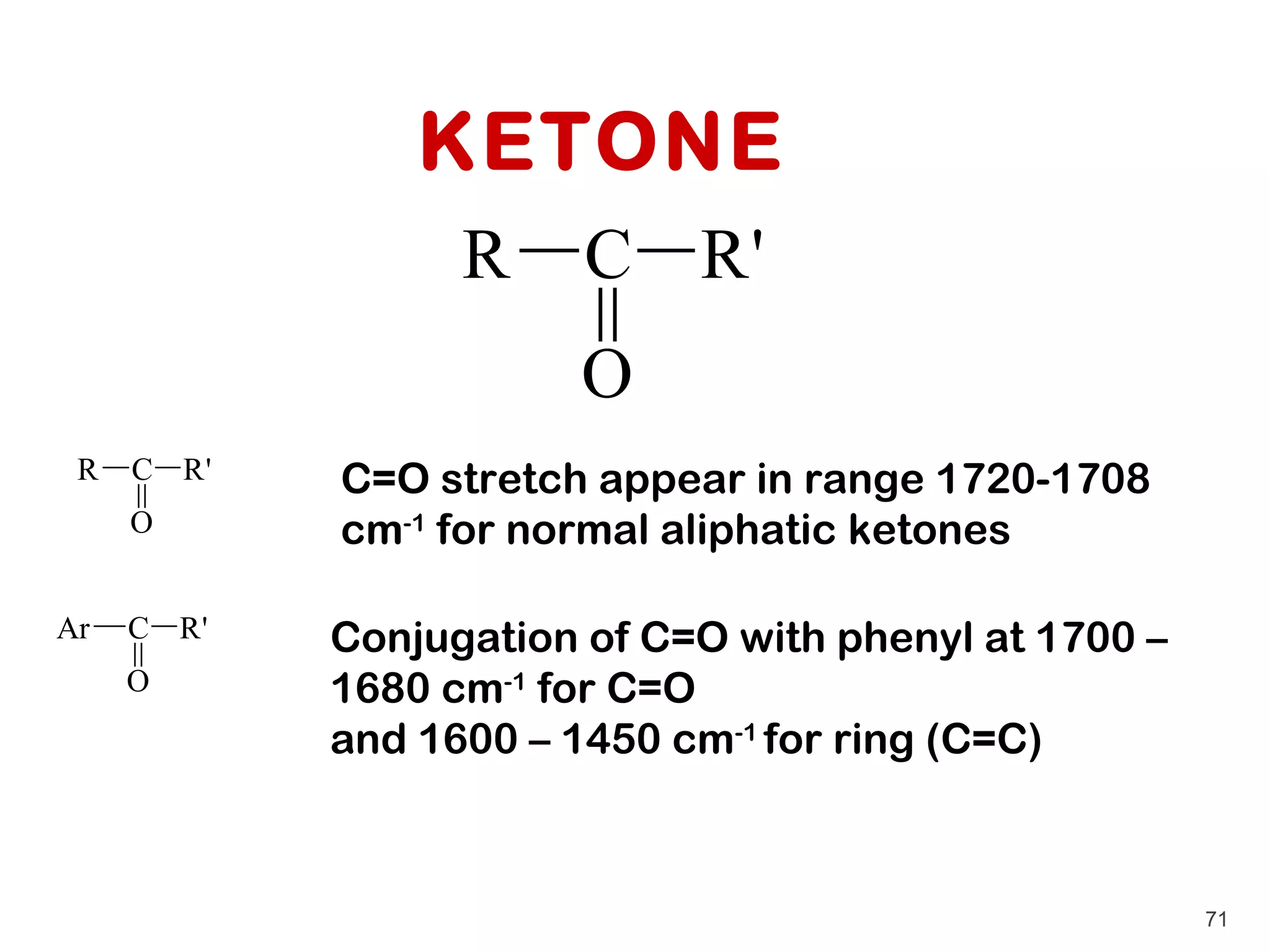 KETONE
                  R     C R'
                        O
 R   C R'   C=O stretch appear in range 1720-1708
     O      cm-1 for normal aliphatic ketones

Ar   C R'   Conjugation of C=O with phenyl at 1700 –
     O      1680 cm-1 for C=O
            and 1600 – 1450 cm-1 for ring (C=C)



                                                       71
 