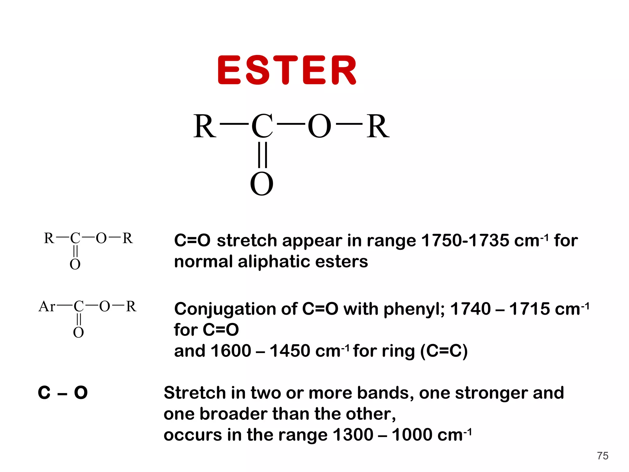 ESTER
                R      C O R
                      O
R    C O R    C=O stretch appear in range 1750-1735 cm-1 for
     O        normal aliphatic esters

Ar   C O R    Conjugation of C=O with phenyl; 1740 – 1715 cm -1
     O        for C=O
              and 1600 – 1450 cm-1 for ring (C=C)

C – O        Stretch in two or more bands, one stronger and
             one broader than the other,
             occurs in the range 1300 – 1000 cm-1
                                                                  75
 