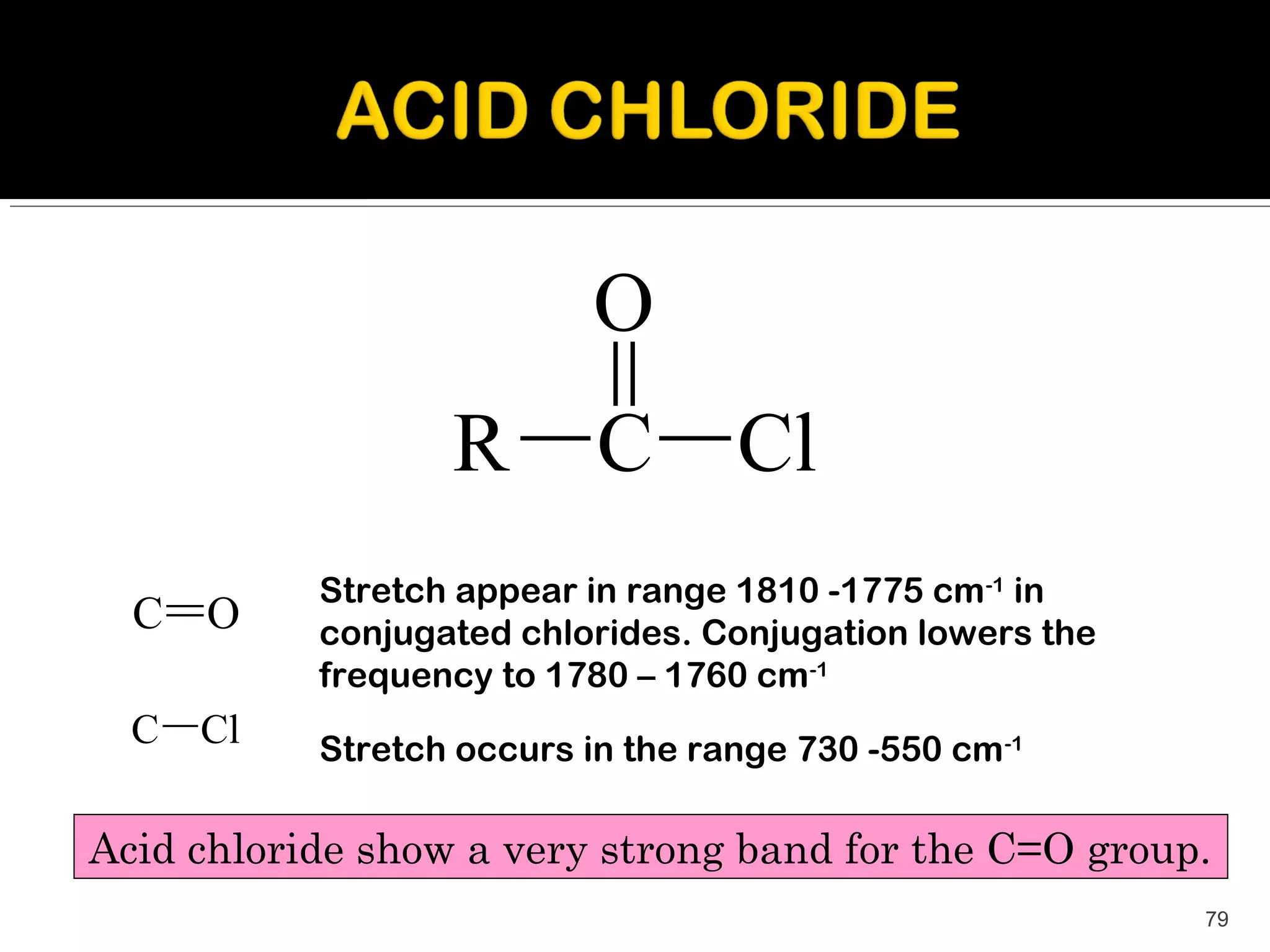 O
                  R        C       Cl
           Stretch appear in range 1810 -1775 cm-1 in
  C O      conjugated chlorides. Conjugation lowers the
           frequency to 1780 – 1760 cm-1
  C   Cl   Stretch occurs in the range 730 -550 cm -1

Acid chloride show a very strong band for the C=O group.
                                                          79
 