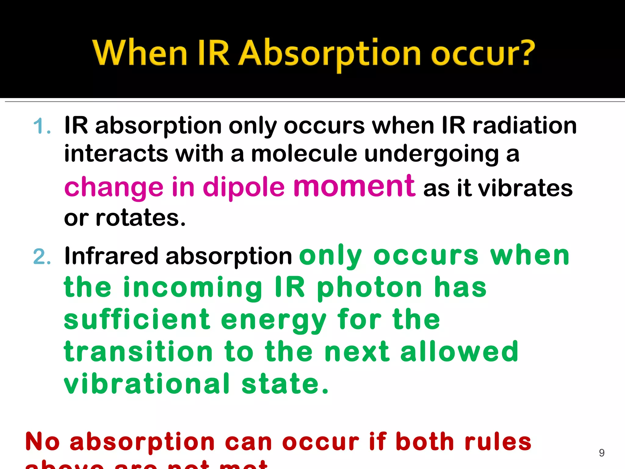 1. IR absorption only occurs when IR radiation
  interacts with a molecule undergoing a
  change in dipole moment as it vibrates
  or rotates.
2. Infrared absorption only
                       occurs when
  the incoming IR photon has
  sufficient energy for the
  transition to the next allowed
  vibrational state.

No absorption can occur if both rules            9
 