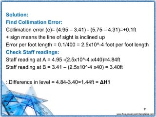 Solution:
Find Collimation Error:
Collimation error (e)= (4.95 – 3.41) - (5.75 – 4.31)=+0.1ft
+ sign means the line of sight is inclined up
Error per foot length = 0.1/400 = 2.5x10^-4 foot per foot length
Check Staff readings:
Staff reading at A = 4.95 -(2.5x10^-4 x440)=4.84ft
Staff reading at B = 3.41 – (2.5x10^-4 x40) = 3.40ft
:.Difference in level = 4.84-3.40=1.44ft = ΔH1
11
 