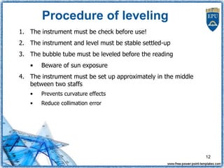 Procedure of leveling
1. The instrument must be check before use!
2. The instrument and level must be stable settled-up
3. The bubble tube must be leveled before the reading
• Beware of sun exposure
4. The instrument must be set up approximately in the middle
between two staffs
• Prevents curvature effects
• Reduce collimation error
12
 