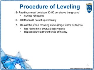5- Readings must be taken 30-50 cm above the ground
• Surface refractions
6. Staff should be set up vertically
7. Be careful when crossing rivers (large water surfaces)
• Use “same-time” (mutual) observations
• Repeat it during different times of the day
Procedure of Leveling
13
 