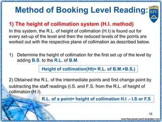 1) The height of collimation system (H.I. method)
In this system, the R.L. of height of collimation (H.I) is found out for
every set-up of the level and then the reduced levels of the points are
worked out with the respective plane of collimation as described below.
1) Determine the height of collimation for the first set up of the level by
adding B.S. to the R.L. of B.M.
2) Obtained the R.L. of the intermediate points and first change point by
subtracting the staff readings (I.S. and F.S. from the R.L. of height of
collimation (H.I).
R.L. of a point= height of collimation H.I .- I.S or F.S
Height of collimation(HI)= R.L. of B.M.+B.S.)
16
Method of Booking Level Reading:
 