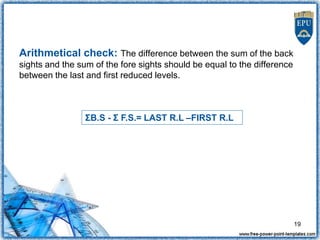 Arithmetical check: The difference between the sum of the back
sights and the sum of the fore sights should be equal to the difference
between the last and first reduced levels.
ΣB.S - Σ F.S.= LAST R.L –FIRST R.L
19
 