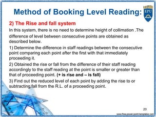 2) The Rise and fall system
In this system, there is no need to determine height of collimation .The
difference of level between consecutive points are obtained as
described below.
1) Determine the difference in staff readings between the consecutive
point comparing each point after the first with that immediately
proceeding it.
2) Obtained the rise or fall from the difference of their staff reading
accordingly to the staff reading at the point is smaller or greater than
that of proceeding point. (+ is rise and – is fall)
3) Find out the reduced level of each point by adding the rise to or
subtracting fall from the R.L. of a proceeding point.
20
Method of Booking Level Reading:
 