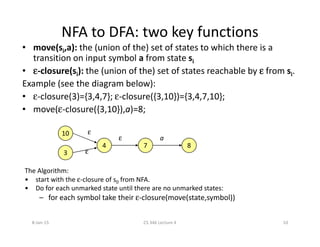 NFA to DFA: two key functions
• move(si,a): the (union of the) set of states to which there is a
transition on input symbol a from state si
• εεεε-closure(si): the (union of the) set of states reachable by εεεε from si.
Example (see the diagram below):
• ε-closure(3)={3,4,7}; ε-closure({3,10})={3,4,7,10};
• move(ε-closure({3,10}),a)=8;
10
4 7 8
3
The Algorithm:
• start with the ε-closure of s0 from NFA.
• Do for each unmarked state until there are no unmarked states:
– for each symbol take their ε-closure(move(state,symbol))
aε
ε
ε
8-Jan-15 10CS 346 Lecture 4
 