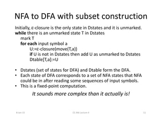NFA to DFA with subset construction
Initially, ε-closure is the only state in Dstates and it is unmarked.
while there is an unmarked state T in Dstates
mark T
for each input symbol a
U:=ε-closure(move(T,a))
if U is not in Dstates then add U as unmarked to Dstates
Dtable[T,a]:=U
• Dstates (set of states for DFA) and Dtable form the DFA.
• Each state of DFA corresponds to a set of NFA states that NFA
could be in after reading some sequences of input symbols.
• This is a fixed-point computation.
It sounds more complex than it actually is!
8-Jan-15 11CS 346 Lecture 4
 