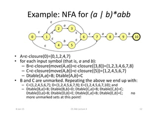 Example: NFA for (a | b)*abb
• A=ε-closure(0)={0,1,2,4,7}
• for each input symbol (that is, a and b):
0 1
2 3
6
4 5
7 8 9 10
ε
ε ε
εεε
b
a
b ba
ε
ε
• for each input symbol (that is, a and b):
– B=ε-closure(move(A,a))=ε-closure({3,8})={1,2,3,4,6,7,8}
– C=ε-closure(move(A,b))=ε-closure({5})={1,2,4,5,6,7}
– Dtable[A,a]=B; Dtable[A,b]=C
• B and C are unmarked. Repeating the above we end up with:
– C={1,2,4,5,6,7}; D={1,2,4,5,6,7,9}; E={1,2,4,5,6,7,10}; and
– Dtable[B,a]=B; Dtable[B,b]=D; Dtable[C,a]=B; Dtable[C,b]=C;
Dtable[D,a]=B; Dtable[D,b]=E; Dtable[E,a]=B; Dtable[E,b]=C; no
more unmarked sets at this point!
8-Jan-15 12CS 346 Lecture 4
 