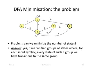 DFA Minimisation: the problem
A
B
D E
C
b
a
a
a
a
a
b
bb
b
• Problem: can we minimize the number of states?
• Answer: yes, if we can find groups of states where, for
each input symbol, every state of such a group will
have transitions to the same group.
a
8-Jan-15 15CS 346 Lecture 4
 